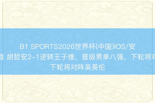 B1 SPORTS2026世界杯(中国)IOS/安卓官方下载 胡哲安2-1逆转王子维，晋级男单八强，下轮将对阵吴英伦