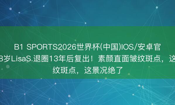 B1 SPORTS2026世界杯(中国)IOS/安卓官方下载 48岁LisaS.退圈13年后复出！素颜直面皱纹斑点，这景况绝了