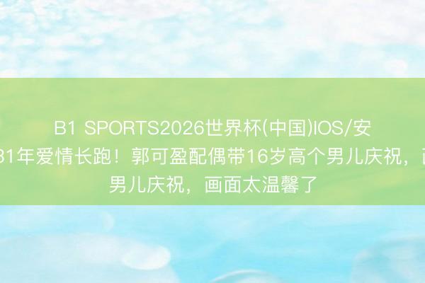 B1 SPORTS2026世界杯(中国)IOS/安卓官方下载 31年爱情长跑！郭可盈配偶带16岁高个男儿庆祝，画面太温馨了