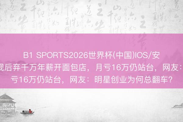 B1 SPORTS2026世界杯(中国)IOS/安卓官方下载 45岁TVB视后弃千万年薪开面包店，月亏16万仍站台，网友：明星创业为何总翻车？