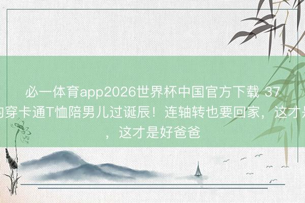 必一体育app2026世界杯中国官方下载 37岁张若昀穿卡通T恤陪男儿过诞辰!连轴转也要回家,这才是好爸爸