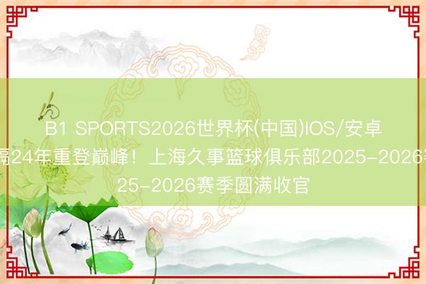 B1 SPORTS2026世界杯(中国)IOS/安卓官方下载 时隔24年重登巅峰！上海久事篮球俱乐部2025-2026赛季圆满收官