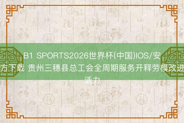 B1 SPORTS2026世界杯(中国)IOS/安卓官方下载 贵州三穗县总工会全周期服务开释劳模改进活力