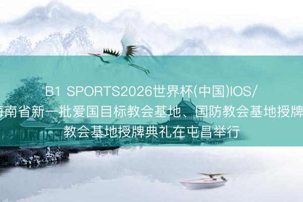 B1 SPORTS2026世界杯(中国)IOS/安卓官方下载 海南省新一批爱国目标教会基地、国防教会基地授牌典礼在屯昌举行