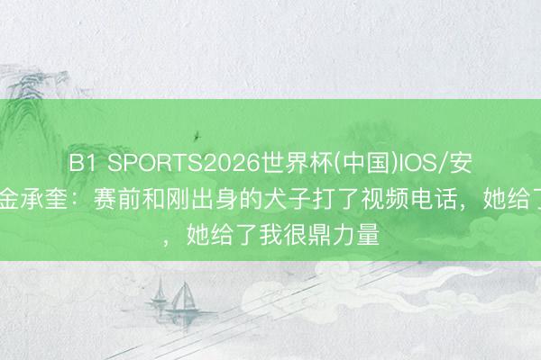 B1 SPORTS2026世界杯(中国)IOS/安卓官方下载 金承奎:赛前和刚出身的犬子打了视频电话,她给了我很鼎力量