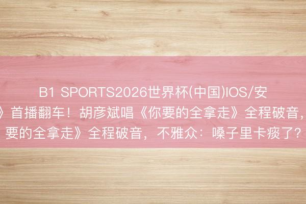 B1 SPORTS2026世界杯(中国)IOS/安卓官方下载 《歌手2026》首播翻车！胡彦斌唱《你要的全拿走》全程破音，不雅众：嗓子里卡痰了？
