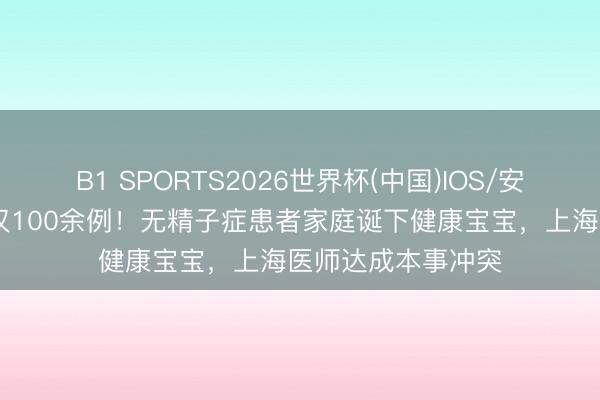 B1 SPORTS2026世界杯(中国)IOS/安卓官方下载 大众仅100余例！无精子症患者家庭诞下健康宝宝，上海医师达成本事冲突