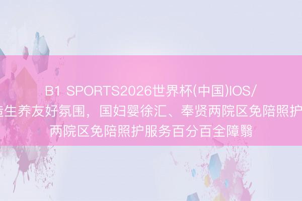 B1 SPORTS2026世界杯(中国)IOS/安卓官方下载 营造生养友好氛围，国妇婴徐汇、奉贤两院区免陪照护服务百分百全障翳
