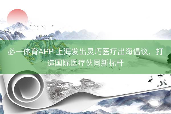 必一体育APP 上海发出灵巧医疗出海倡议，打造国际医疗伙同新标杆