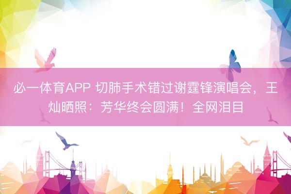 必一体育APP 切肺手术错过谢霆锋演唱会，王灿晒照：芳华终会圆满！全网泪目