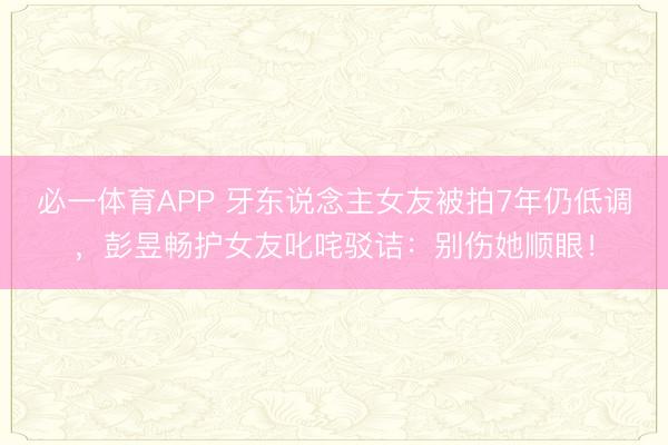 必一体育APP 牙东说念主女友被拍7年仍低调，彭昱畅护女友叱咤驳诘：别伤她顺眼！