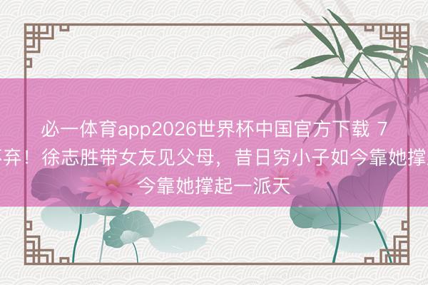 必一体育app2026世界杯中国官方下载 7年不离不弃！徐志胜带女友见父母，昔日穷小子如今靠她撑起一派天