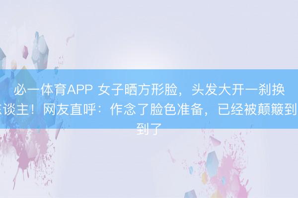 必一体育APP 女子晒方形脸，头发大开一刹换东谈主！网友直呼：作念了脸色准备，已经被颠簸到了