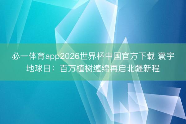 必一体育app2026世界杯中国官方下载 寰宇地球日:百万植树缠绵再启北疆新程