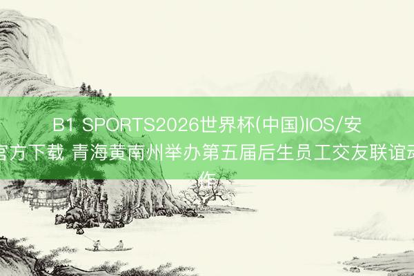 B1 SPORTS2026世界杯(中国)IOS/安卓官方下载 青海黄南州举办第五届后生员工交友联谊动作