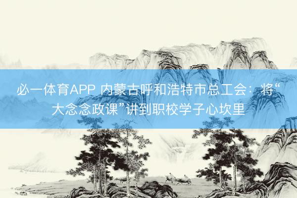 必一体育APP 内蒙古呼和浩特市总工会：将“大念念政课”讲到职校学子心坎里