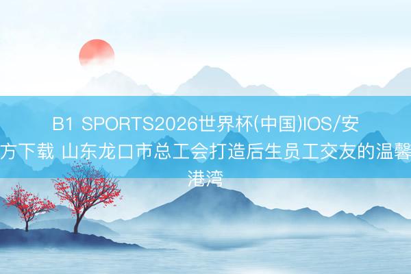 B1 SPORTS2026世界杯(中国)IOS/安卓官方下载 山东龙口市总工会打造后生员工交友的温馨港湾