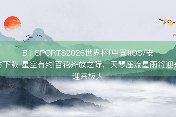 B1 SPORTS2026世界杯(中国)IOS/安卓官方下载 星空有约|百花齐放之际，天琴座流星雨将迎来极大
