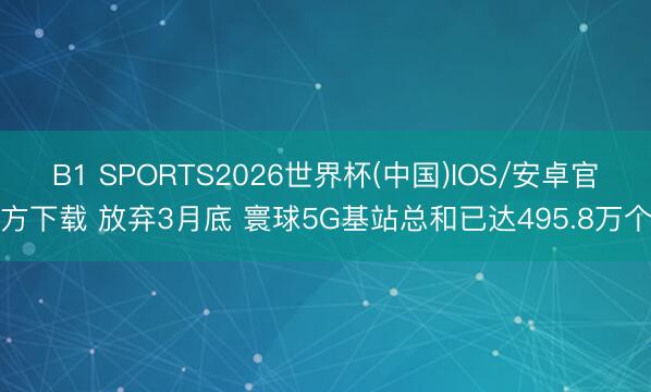 B1 SPORTS2026世界杯(中国)IOS/安卓官方下载 放弃3月底 寰球5G基站总和已达495.8万个