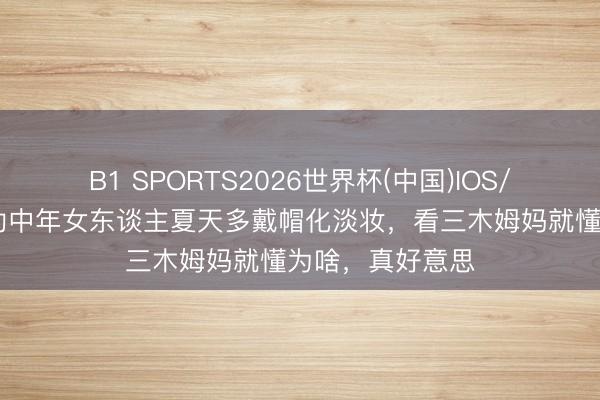 B1 SPORTS2026世界杯(中国)IOS/安卓官方下载 劝中年女东谈主夏天多戴帽化淡妆,看三木姆妈就懂为啥,真好意思