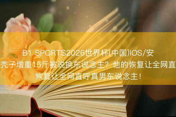 B1 SPORTS2026世界杯(中国)IOS/安卓官方下载 陈坤秃子增重15斤被说换东说念主？他的恢复让全网直呼真男东说念主！