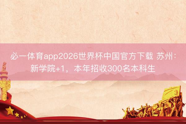 必一体育app2026世界杯中国官方下载 苏州：新学院+1，本年招收300名本科生