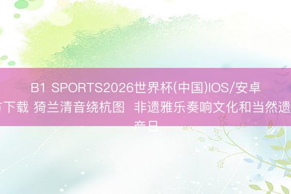 B1 SPORTS2026世界杯(中国)IOS/安卓官方下载 猗兰清音绕杭图  非遗雅乐奏响文化和当然遗产日