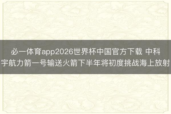 必一体育app2026世界杯中国官方下载 中科宇航力箭一号输送火箭下半年将初度挑战海上放射