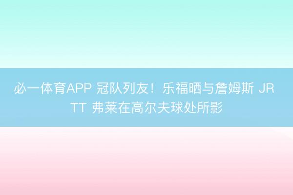 必一体育APP 冠队列友！乐福晒与詹姆斯 JR TT 弗莱在高尔夫球处所影