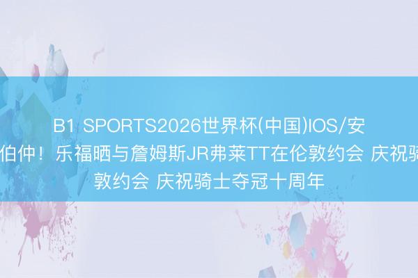 B1 SPORTS2026世界杯(中国)IOS/安卓官方下载 好伯仲！乐福晒与詹姆斯JR弗莱TT在伦敦约会 庆祝骑士夺冠十周年