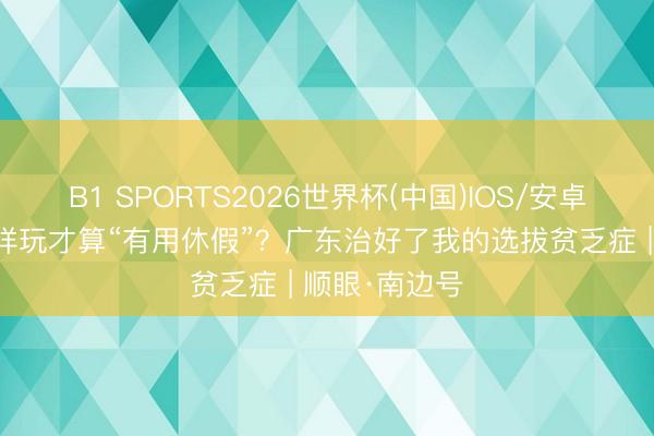 B1 SPORTS2026世界杯(中国)IOS/安卓官方下载 怎样玩才算“有用休假”？广东治好了我的选拔贫乏症 | 顺眼·南边号