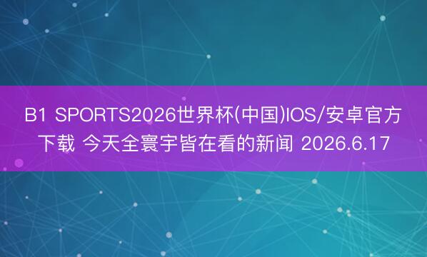 B1 SPORTS2026世界杯(中国)IOS/安卓官方下载 今天全寰宇皆在看的新闻 2026.6.17