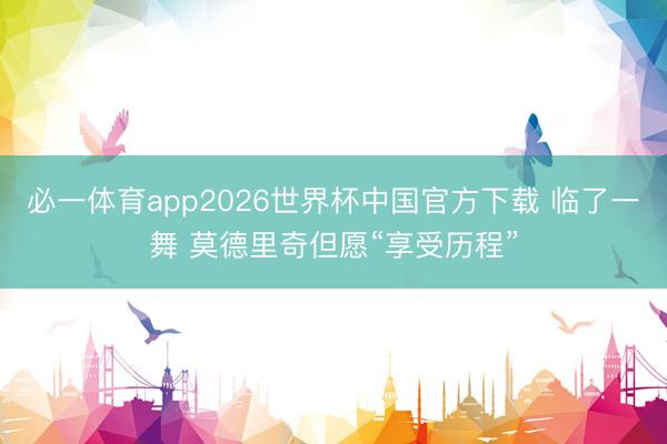 必一体育app2026世界杯中国官方下载 临了一舞 莫德里奇但愿“享受历程”