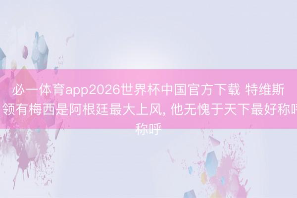 必一体育app2026世界杯中国官方下载 特维斯: 领有梅西是阿根廷最大上风， 他无愧于天下最好称呼