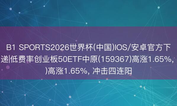 B1 SPORTS2026世界杯(中国)IOS/安卓官方下载 20cm速递|低费率创业板50ETF中原(159367)高涨1.65%， 冲击四连阳