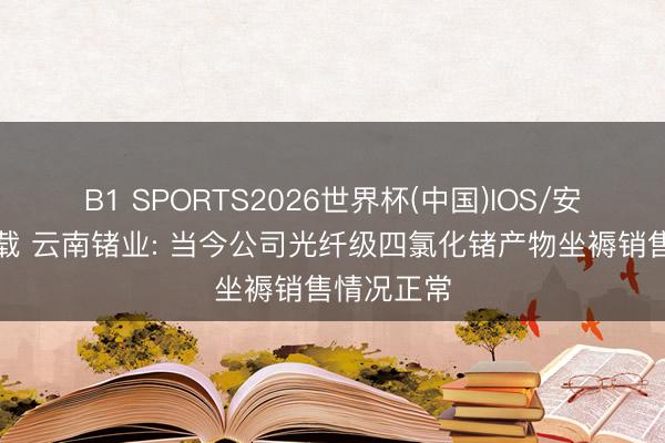 B1 SPORTS2026世界杯(中国)IOS/安卓官方下载 云南锗业: 当今公司光纤级四氯化锗产物坐褥销售情况正常