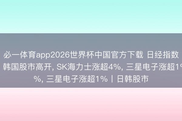 必一体育app2026世界杯中国官方下载 日经指数涨超1300点， 韩国股市高开， SK海力士涨超4%， 三星电子涨超1%丨日韩股市