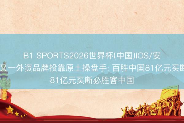 B1 SPORTS2026世界杯(中国)IOS/安卓官方下载 又一外资品牌投靠原土操盘手: 百胜中国81亿元买断必胜客中国