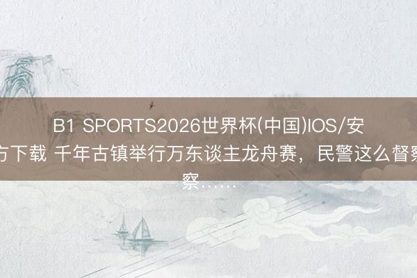 B1 SPORTS2026世界杯(中国)IOS/安卓官方下载 千年古镇举行万东谈主龙舟赛,民警这么督察……