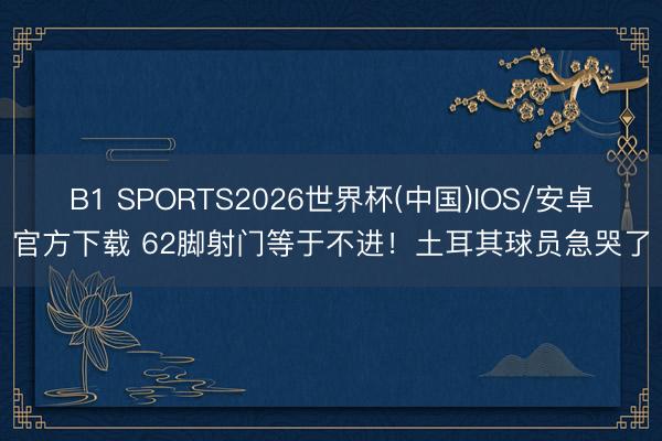 B1 SPORTS2026世界杯(中国)IOS/安卓官方下载 62脚射门等于不进!土耳其球员急哭了